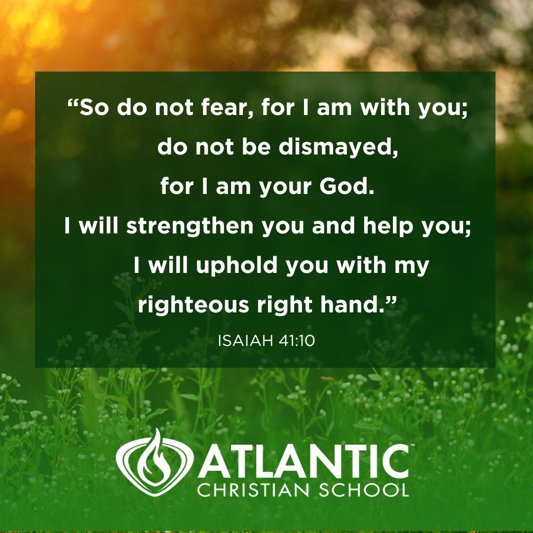 "So do not fear, for I am with you; do not be dismayed, for I am your God. I will strengthen you and help you; I will uphold you with my righteous right hand." - Isaiah 41:10